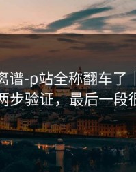 这事太离谱-p站全称翻车了｜最省时间的两步验证，最后一段很重要