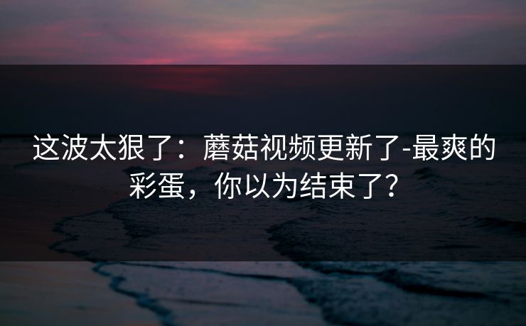 这波太狠了：蘑菇视频更新了-最爽的彩蛋，你以为结束了？