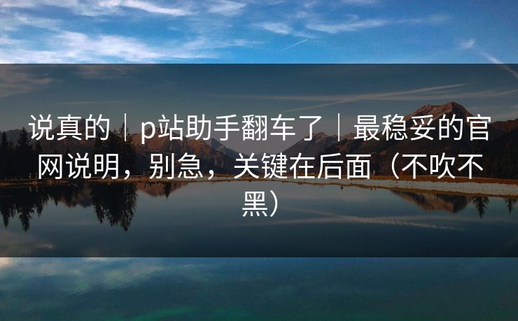 说真的｜p站助手翻车了｜最稳妥的官网说明，别急，关键在后面（不吹不黑）