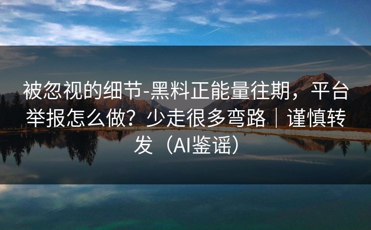 被忽视的细节-黑料正能量往期，平台举报怎么做？少走很多弯路｜谨慎转发（AI鉴谣）