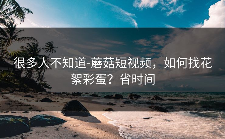 很多人不知道-蘑菇短视频，如何找花絮彩蛋？省时间