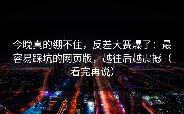 今晚真的绷不住,反差大赛爆了:最容易踩坑的网页版,越往后越震撼(看完再说) 今晚真的绷不住,反差大赛爆了:最容易踩坑的网页版,越往后越震撼(看完再说)